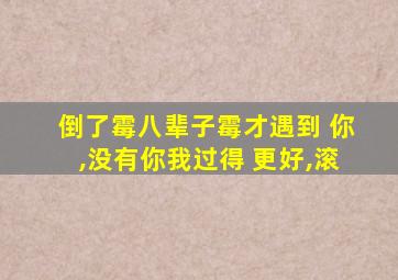 倒了霉八辈子霉才遇到 你,没有你我过得 更好,滚